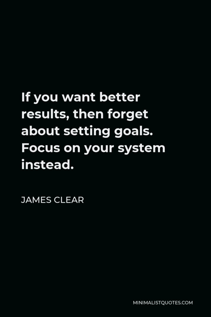 James Clear Quote - If you want better results, then forget about setting goals. Focus on your system instead.