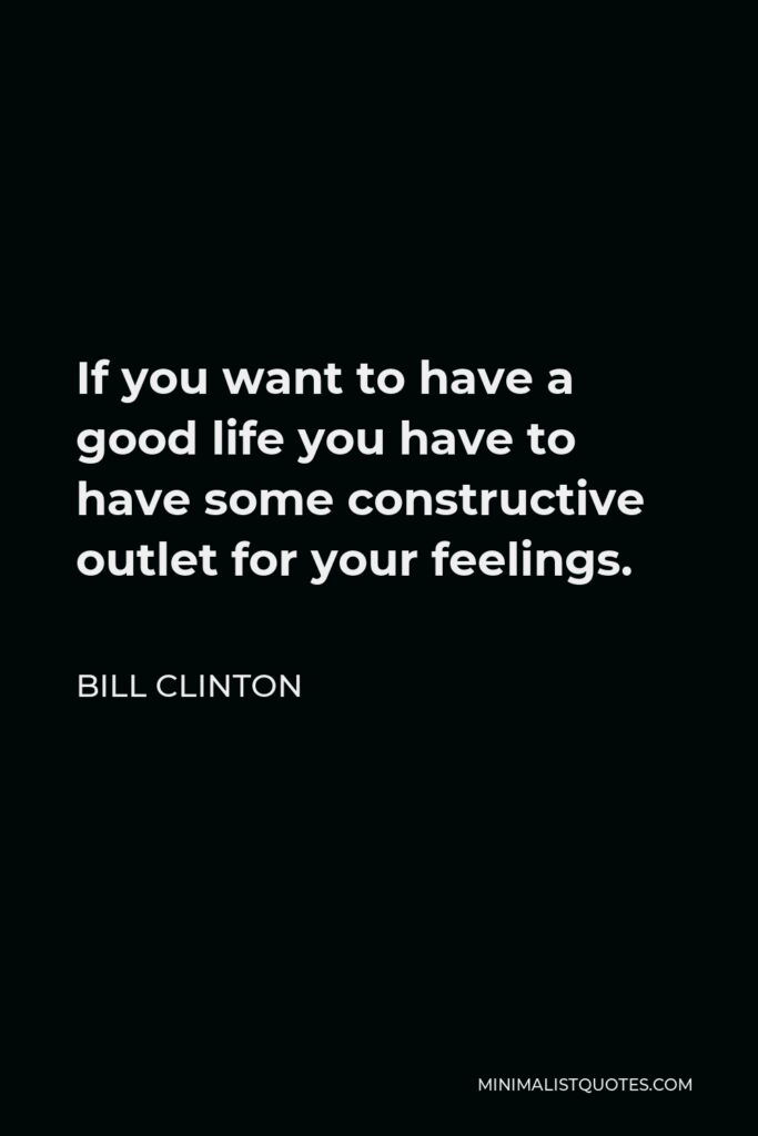 Bill Clinton Quote - If you want to have a good life you have to have some constructive outlet for your feelings.