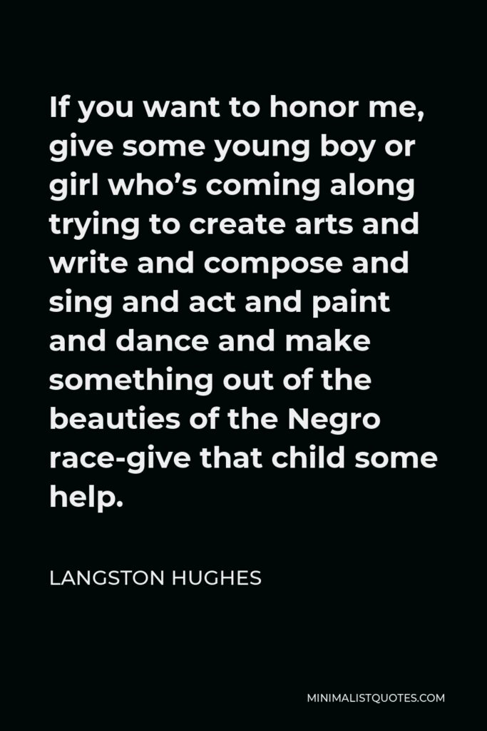 Langston Hughes Quote - If you want to honor me, give some young boy or girl who’s coming along trying to create arts and write and compose and sing and act and paint and dance and make something out of the beauties of the Negro race-give that child some help.