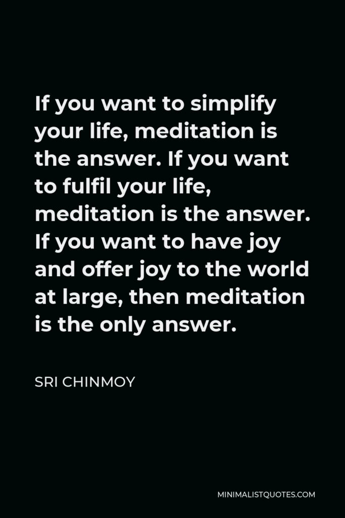 Sri Chinmoy Quote - If you want to simplify your life, meditation is the answer. If you want to fulfil your life, meditation is the answer. If you want to have joy and offer joy to the world at large, then meditation is the only answer.