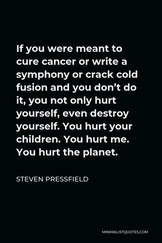 Steven Pressfield Quote - If you were meant to cure cancer or write a symphony or crack cold fusion and you don’t do it, you not only hurt yourself, even destroy yourself. You hurt your children. You hurt me. You hurt the planet.