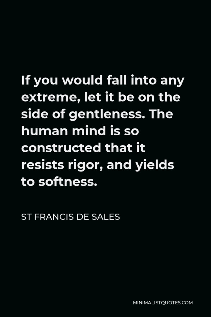 St Francis De Sales Quote - If you would fall into any extreme, let it be on the side of gentleness. The human mind is so constructed that it resists rigor, and yields to softness.