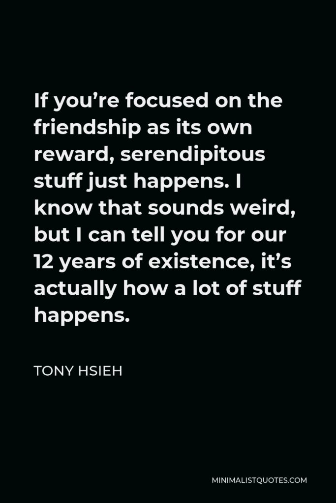 Tony Hsieh Quote - If you’re focused on the friendship as its own reward, serendipitous stuff just happens. I know that sounds weird, but I can tell you for our 12 years of existence, it’s actually how a lot of stuff happens.