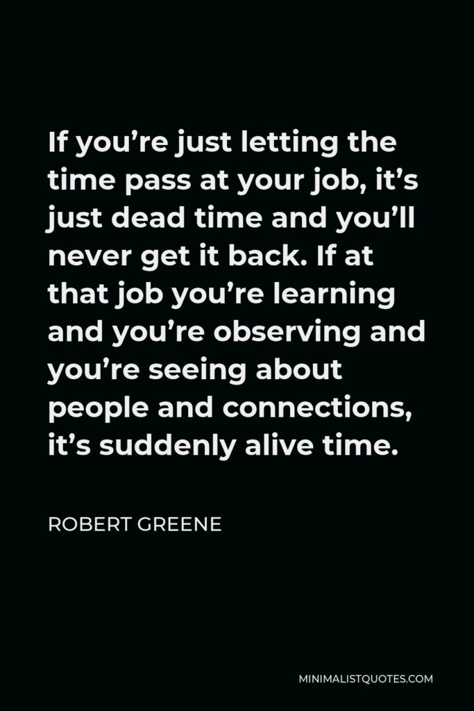 Robert Greene Quote - If you’re just letting the time pass at your job, it’s just dead time and you’ll never get it back. If at that job you’re learning and you’re observing and you’re seeing about people and connections, it’s suddenly alive time.