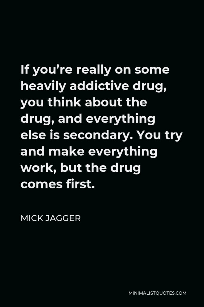 Mick Jagger Quote - If you’re really on some heavily addictive drug, you think about the drug, and everything else is secondary. You try and make everything work, but the drug comes first.