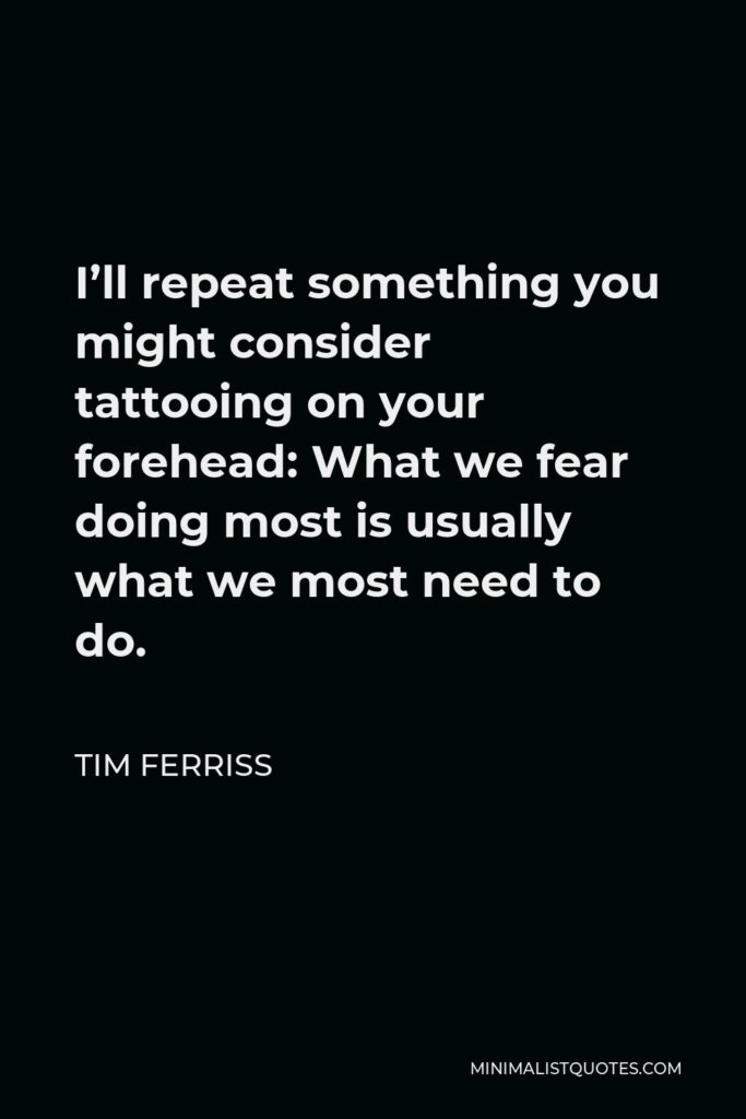 Tim Ferriss Quote - I’ll repeat something you might consider tattooing on your forehead: What we fear doing most is usually what we most need to do.