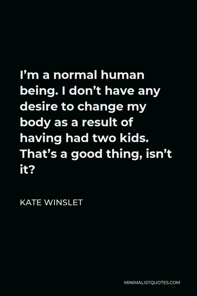 Kate Winslet Quote - I’m a normal human being. I don’t have any desire to change my body as a result of having had two kids. That’s a good thing, isn’t it?