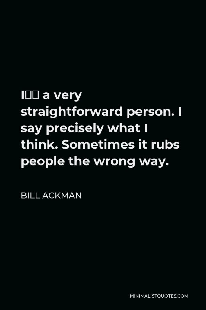Bill Ackman Quote - I’m a very straightforward person. I say precisely what I think. Sometimes it rubs people the wrong way.