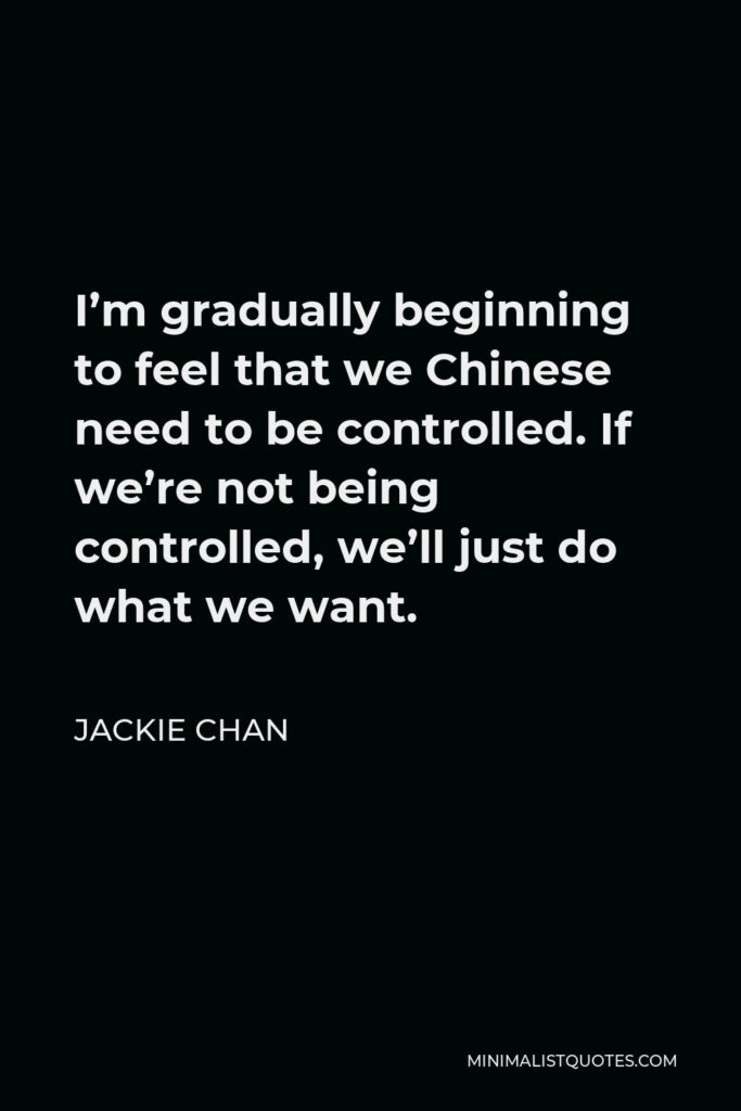 Jackie Chan Quote - I’m gradually beginning to feel that we Chinese need to be controlled. If we’re not being controlled, we’ll just do what we want.