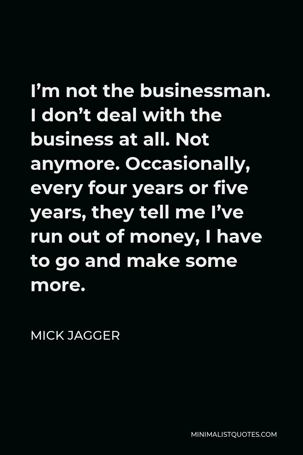 Mick Jagger Quote - I’m not the businessman. I don’t deal with the business at all. Not anymore. Occasionally, every four years or five years, they tell me I’ve run out of money, I have to go and make some more.