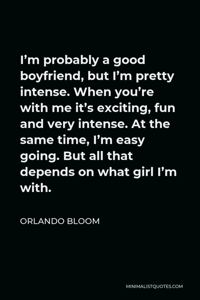 Orlando Bloom Quote - I’m probably a good boyfriend, but I’m pretty intense. When you’re with me it’s exciting, fun and very intense. At the same time, I’m easy going. But all that depends on what girl I’m with.