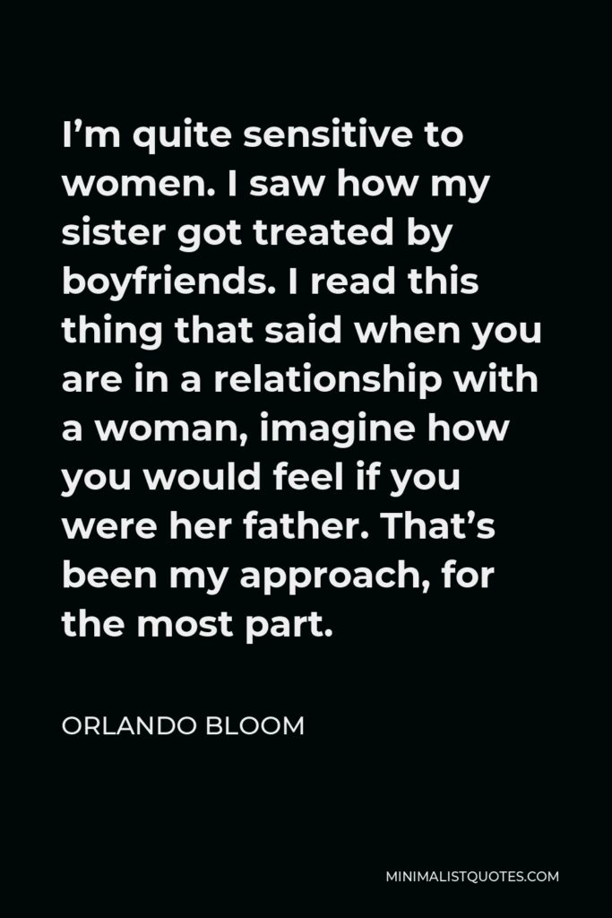 Orlando Bloom Quote - I’m quite sensitive to women. I saw how my sister got treated by boyfriends. I read this thing that said when you are in a relationship with a woman, imagine how you would feel if you were her father. That’s been my approach, for the most part.