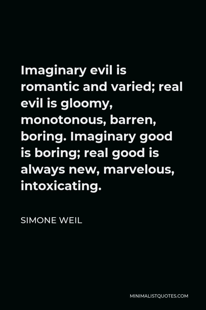 Simone Weil Quote - Imaginary evil is romantic and varied; real evil is gloomy, monotonous, barren, boring. Imaginary good is boring; real good is always new, marvelous, intoxicating.
