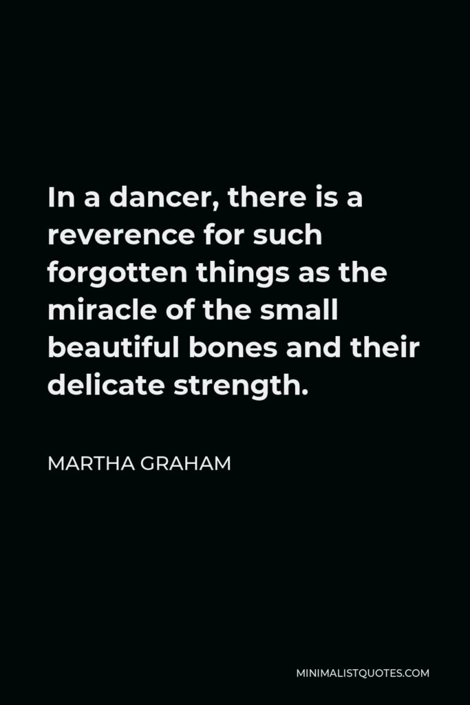 Martha Graham Quote - In a dancer, there is a reverence for such forgotten things as the miracle of the small beautiful bones and their delicate strength.