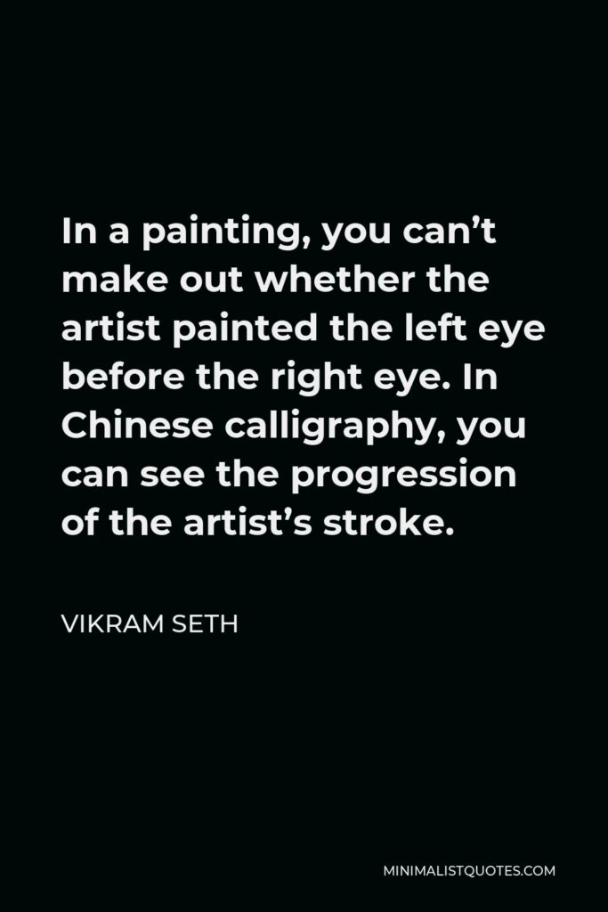 Vikram Seth Quote - In a painting, you can’t make out whether the artist painted the left eye before the right eye. In Chinese calligraphy, you can see the progression of the artist’s stroke.