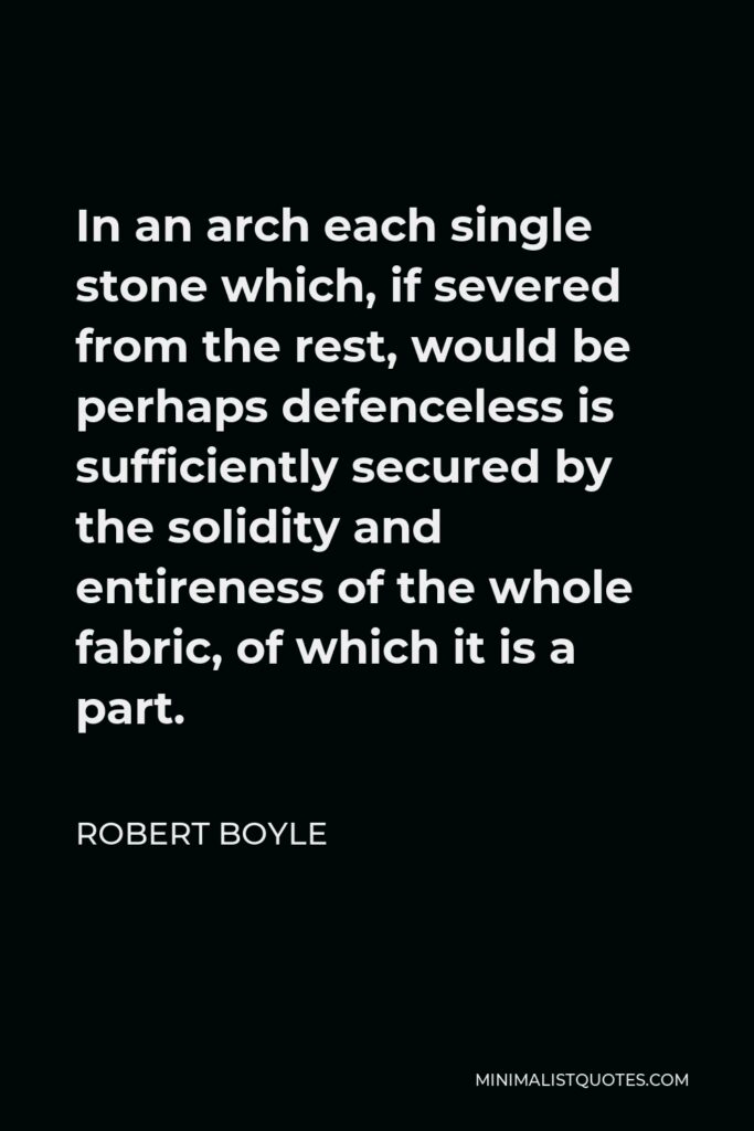 Robert Boyle Quote - In an arch each single stone which, if severed from the rest, would be perhaps defenceless is sufficiently secured by the solidity and entireness of the whole fabric, of which it is a part.