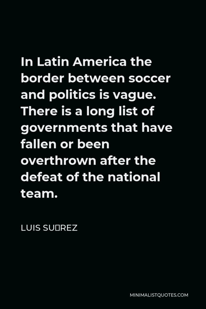 Luis Suárez Quote - In Latin America the border between soccer and politics is vague. There is a long list of governments that have fallen or been overthrown after the defeat of the national team.
