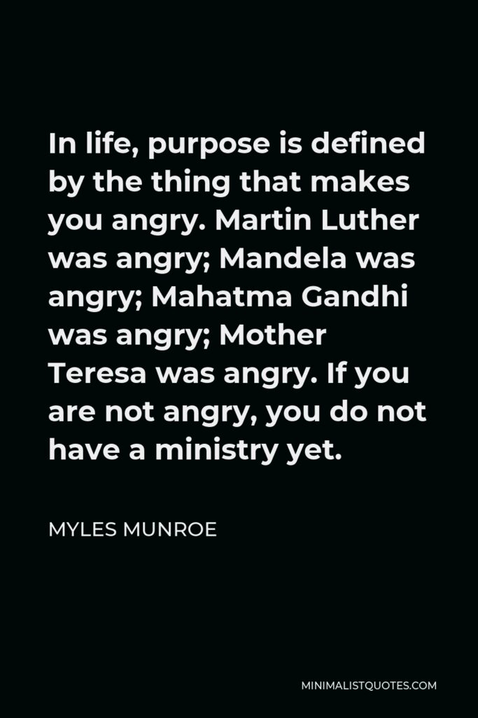 Myles Munroe Quote - In life, purpose is defined by the thing that makes you angry. Martin Luther was angry; Mandela was angry; Mahatma Gandhi was angry; Mother Teresa was angry. If you are not angry, you do not have a ministry yet.