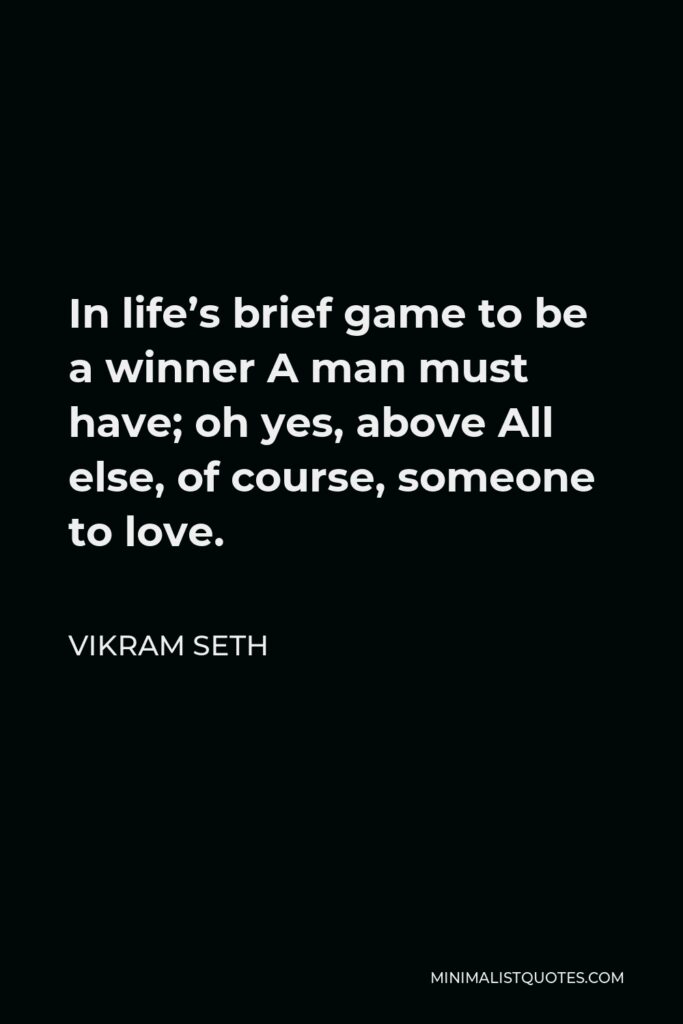 Vikram Seth Quote - In life’s brief game to be a winner A man must have; oh yes, above All else, of course, someone to love.