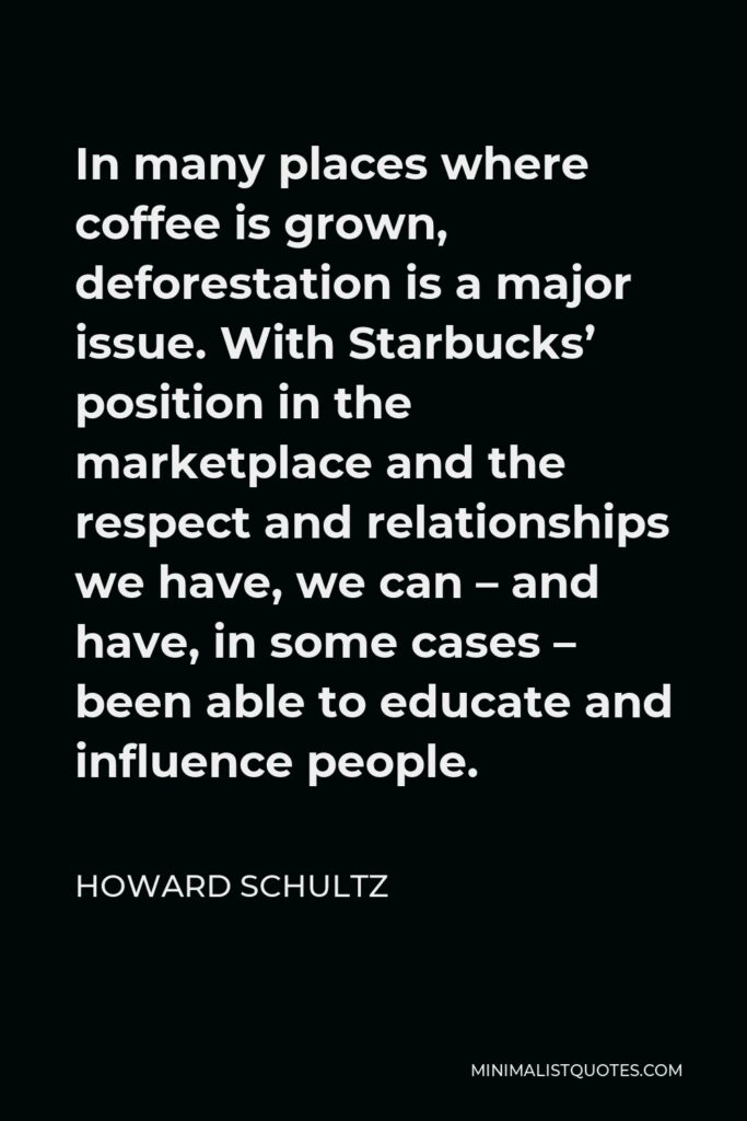 Howard Schultz Quote - In many places where coffee is grown, deforestation is a major issue. With Starbucks’ position in the marketplace and the respect and relationships we have, we can – and have, in some cases – been able to educate and influence people.