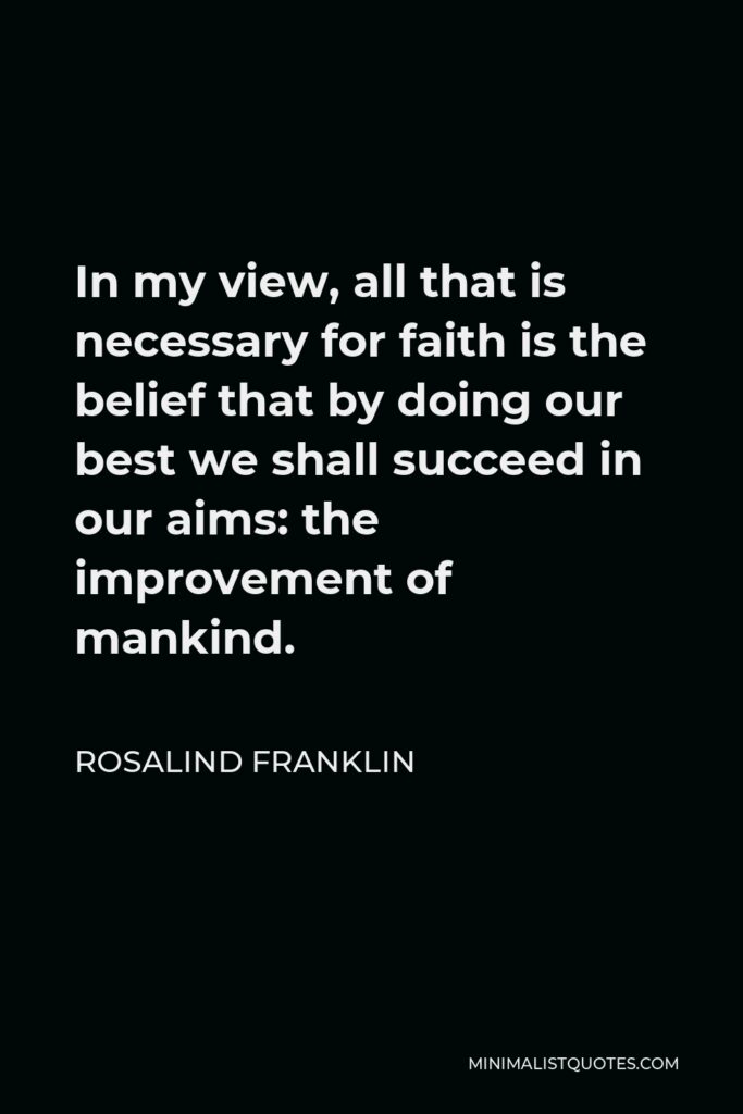 Rosalind Franklin Quote - In my view, all that is necessary for faith is the belief that by doing our best we shall succeed in our aims: the improvement of mankind.