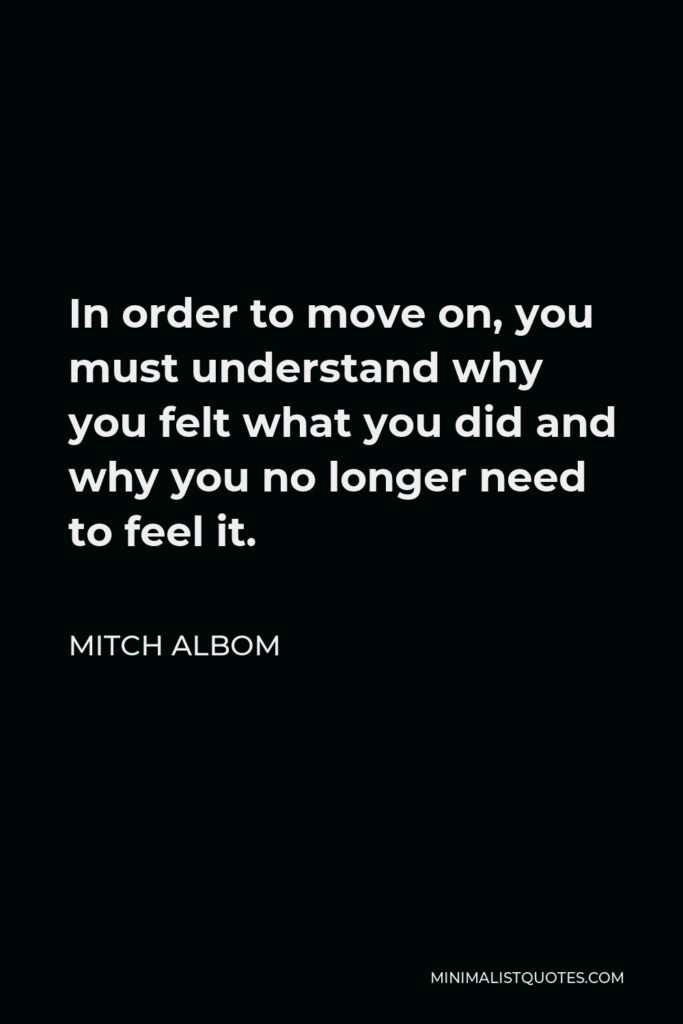 Mitch Albom Quote - In order to move on, you must understand why you felt what you did and why you no longer need to feel it.