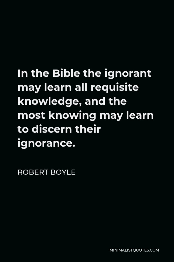 Robert Boyle Quote - In the Bible the ignorant may learn all requisite knowledge, and the most knowing may learn to discern their ignorance.