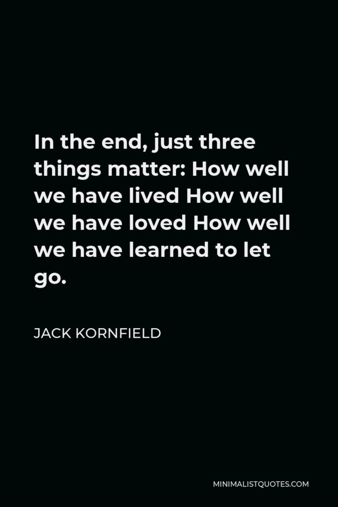 Jack Kornfield Quote - In the end, just three things matter: How well we have lived How well we have loved How well we have learned to let go.