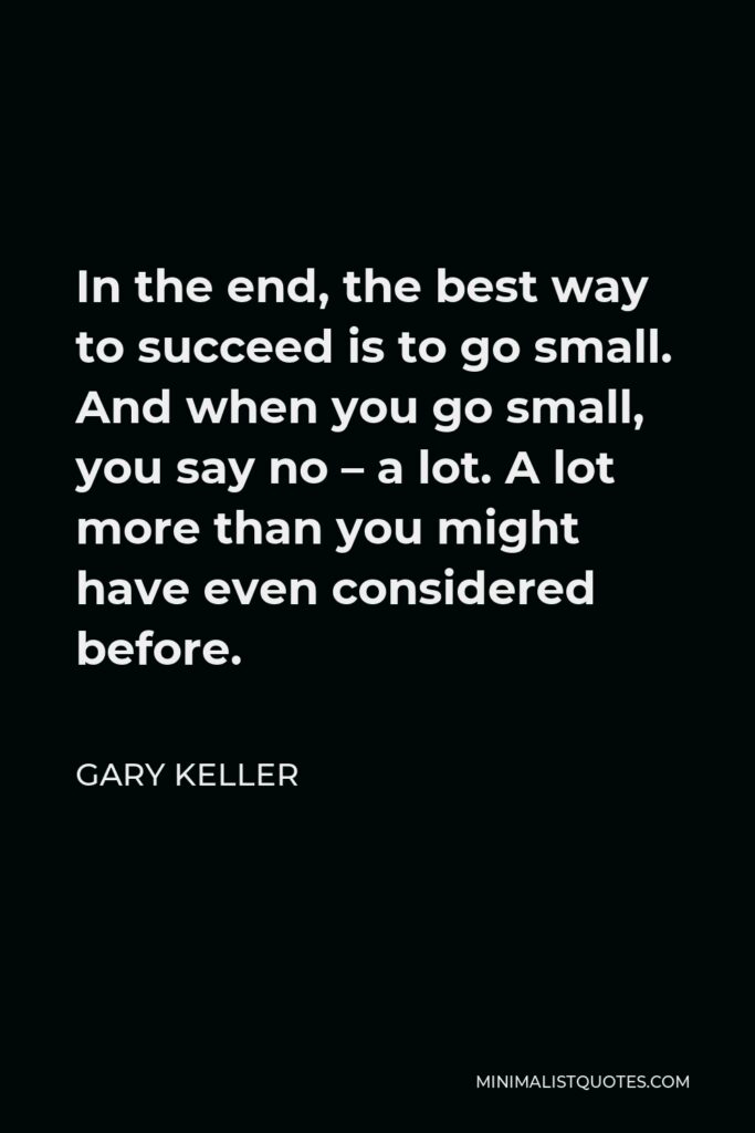 Gary Keller Quote - In the end, the best way to succeed is to go small. And when you go small, you say no – a lot. A lot more than you might have even considered before.