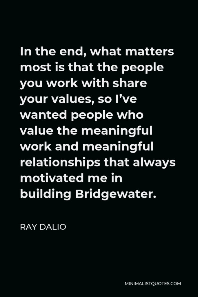 Ray Dalio Quote - In the end, what matters most is that the people you work with share your values, so I’ve wanted people who value the meaningful work and meaningful relationships that always motivated me in building Bridgewater.