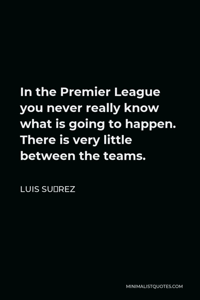 Luis Suárez Quote - In the Premier League you never really know what is going to happen. There is very little between the teams.