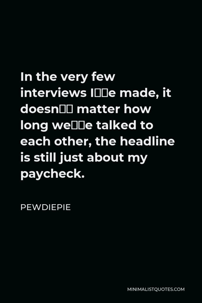 PewDiePie Quote - In the very few interviews I’ve made, it doesn’t matter how long we’ve talked to each other, the headline is still just about my paycheck.