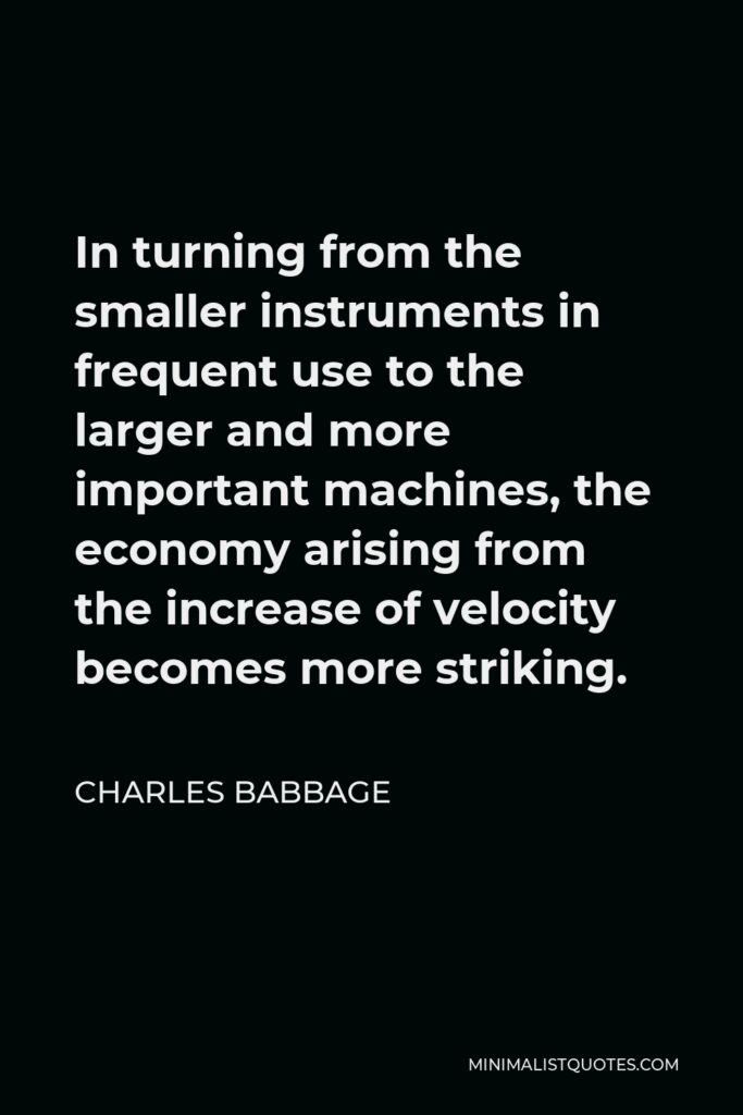 Charles Babbage Quote - In turning from the smaller instruments in frequent use to the larger and more important machines, the economy arising from the increase of velocity becomes more striking.