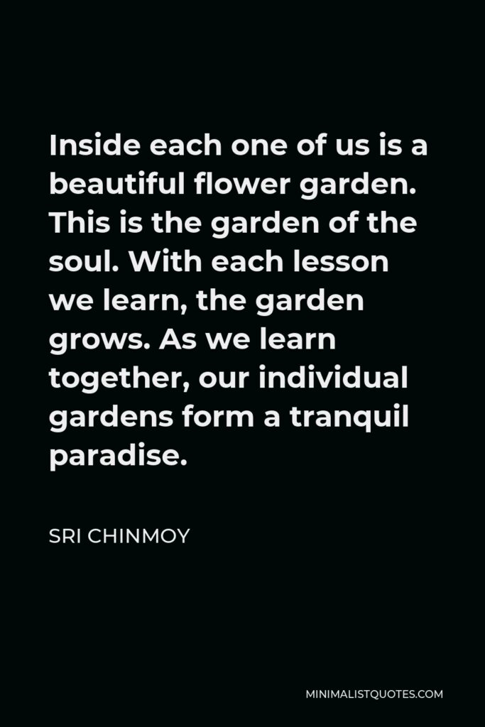 Sri Chinmoy Quote - Inside each one of us is a beautiful flower garden. This is the garden of the soul. With each lesson we learn, the garden grows. As we learn together, our individual gardens form a tranquil paradise.