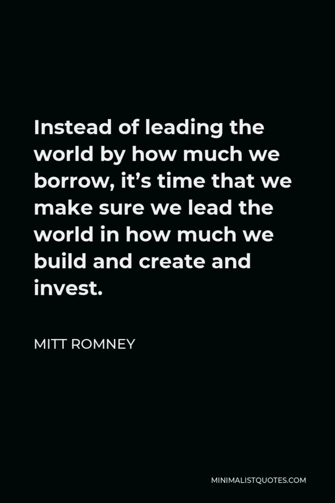 Mitt Romney Quote - Instead of leading the world by how much we borrow, it’s time that we make sure we lead the world in how much we build and create and invest.