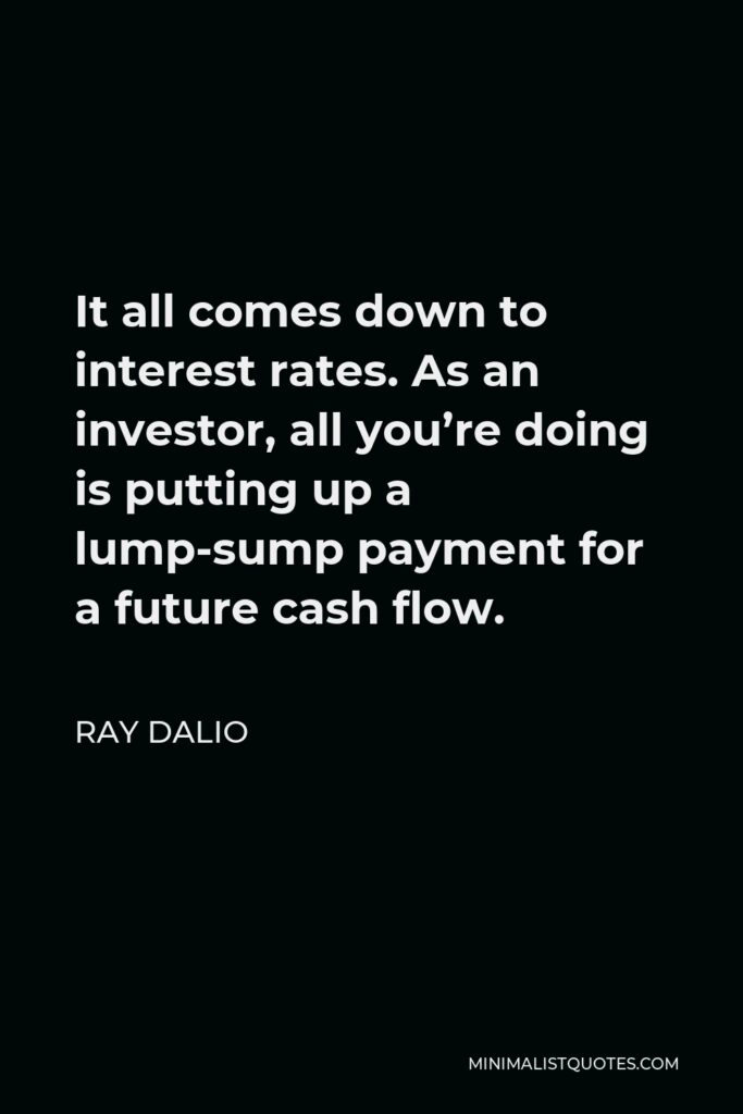 Ray Dalio Quote - It all comes down to interest rates. As an investor, all you’re doing is putting up a lump-sump payment for a future cash flow.