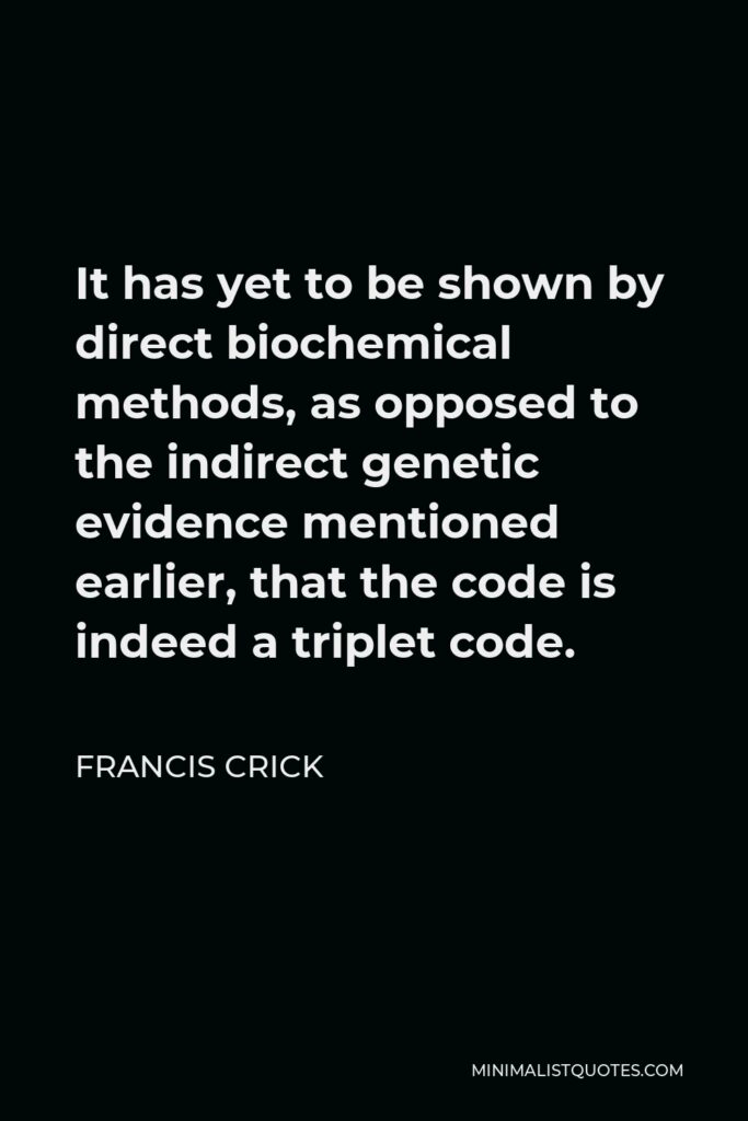 Francis Crick Quote - It has yet to be shown by direct biochemical methods, as opposed to the indirect genetic evidence mentioned earlier, that the code is indeed a triplet code.