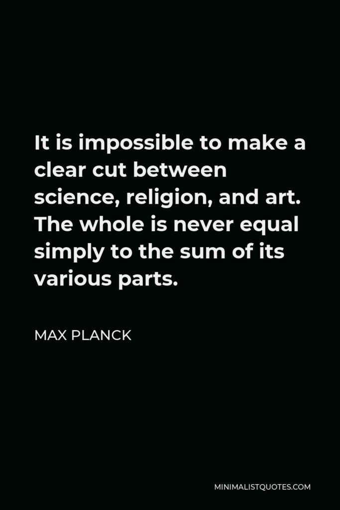 Max Planck Quote - It is impossible to make a clear cut between science, religion, and art. The whole is never equal simply to the sum of its various parts.