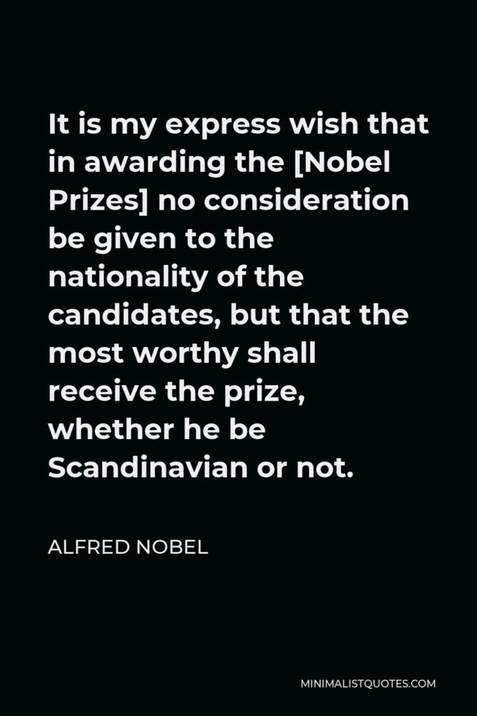 Alfred Nobel Quote - It is my express wish that in awarding the [Nobel Prizes] no consideration be given to the nationality of the candidates, but that the most worthy shall receive the prize, whether he be Scandinavian or not.
