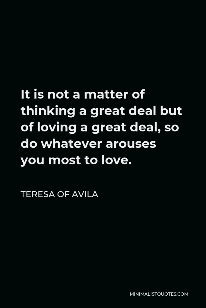 Teresa of Avila Quote - It is not a matter of thinking a great deal but of loving a great deal, so do whatever arouses you most to love.