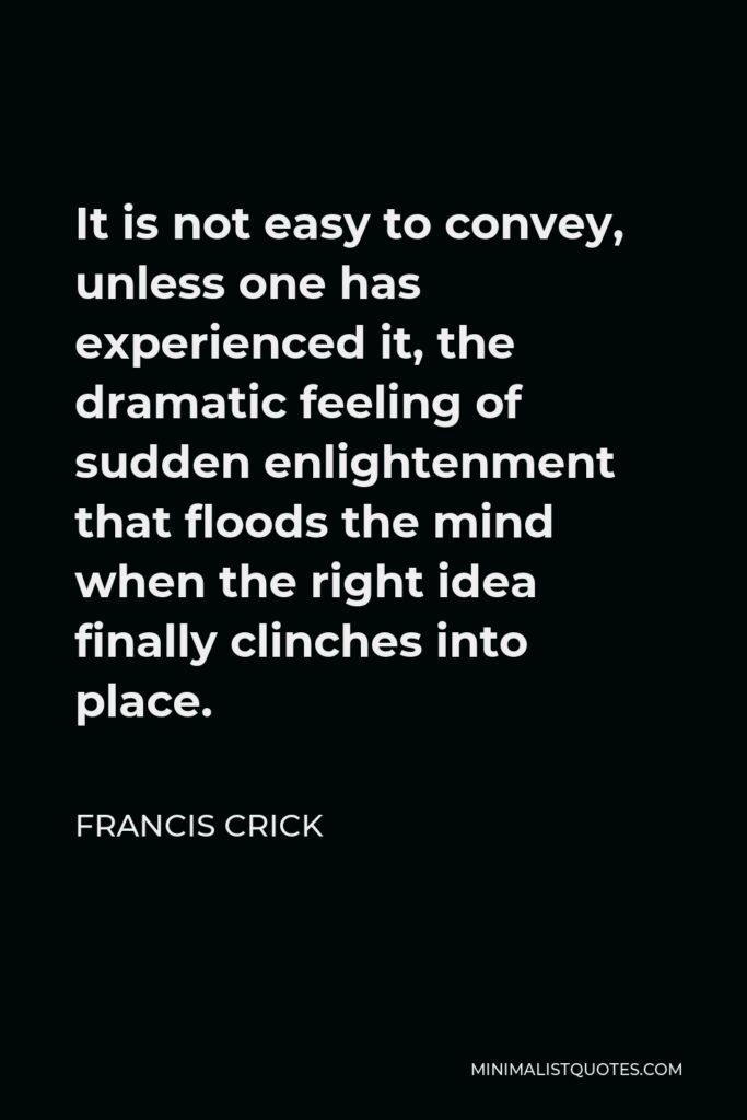 Francis Crick Quote - It is not easy to convey, unless one has experienced it, the dramatic feeling of sudden enlightenment that floods the mind when the right idea finally clinches into place.