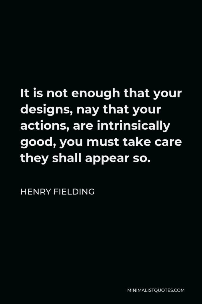 Henry Fielding Quote - It is not enough that your designs, nay that your actions, are intrinsically good, you must take care they shall appear so.