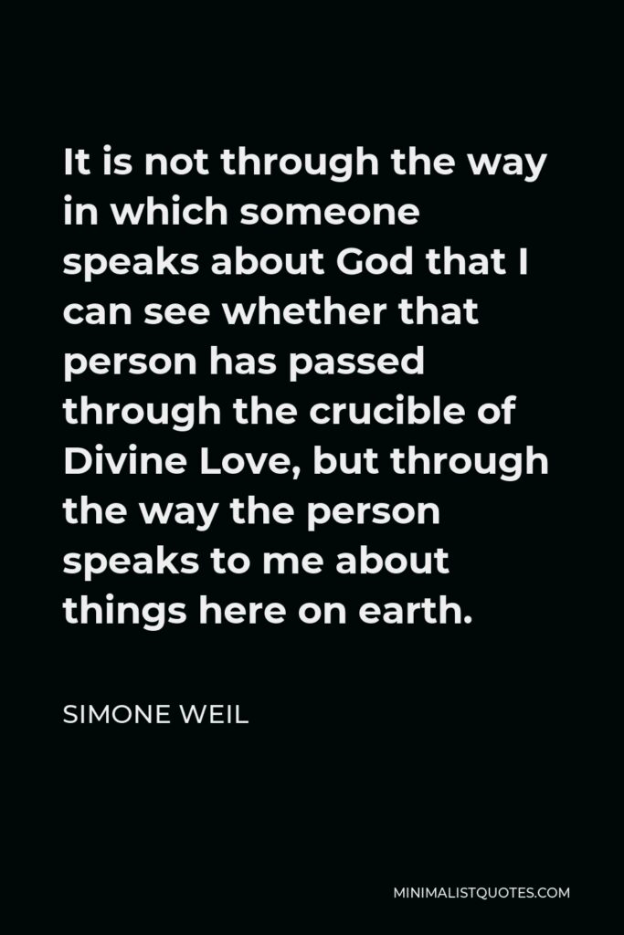 Simone Weil Quote - It is not through the way in which someone speaks about God that I can see whether that person has passed through the crucible of Divine Love, but through the way the person speaks to me about things here on earth.