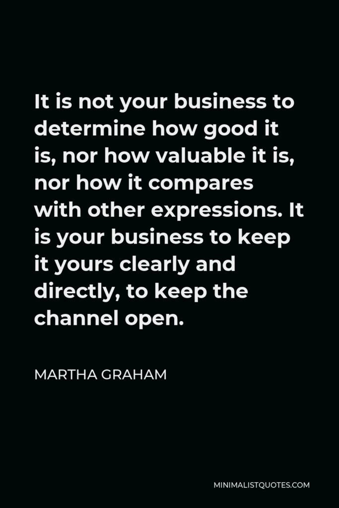Martha Graham Quote - It is not your business to determine how good it is, nor how valuable it is, nor how it compares with other expressions. It is your business to keep it yours clearly and directly, to keep the channel open.
