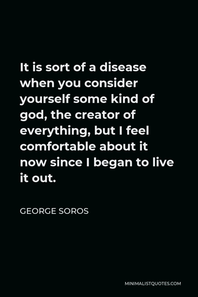 George Soros Quote - It is sort of a disease when you consider yourself some kind of god, the creator of everything, but I feel comfortable about it now since I began to live it out.