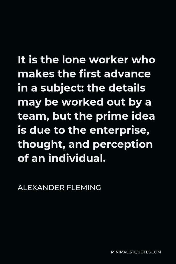 Alexander Fleming Quote - It is the lone worker who makes the first advance in a subject: the details may be worked out by a team, but the prime idea is due to the enterprise, thought, and perception of an individual.