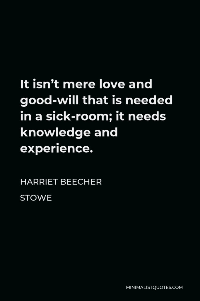Harriet Beecher Stowe Quote - It isn’t mere love and good-will that is needed in a sick-room; it needs knowledge and experience.
