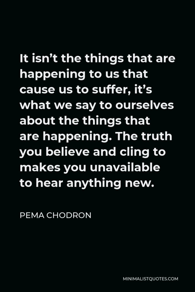 Pema Chodron Quote - It isn’t the things that are happening to us that cause us to suffer, it’s what we say to ourselves about the things that are happening. The truth you believe and cling to makes you unavailable to hear anything new.