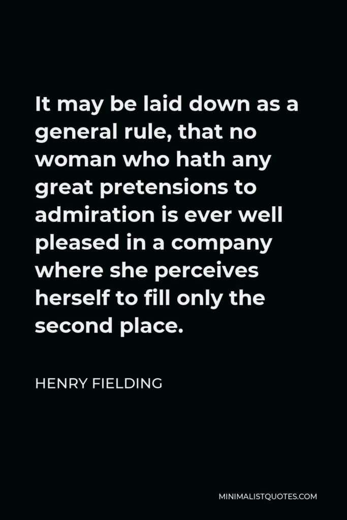 Henry Fielding Quote - It may be laid down as a general rule, that no woman who hath any great pretensions to admiration is ever well pleased in a company where she perceives herself to fill only the second place.