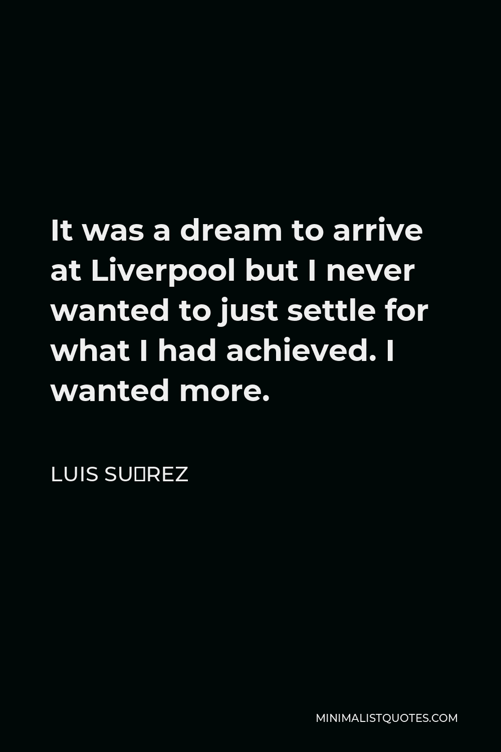 Luis Suárez Quote - It was a dream to arrive at Liverpool but I never wanted to just settle for what I had achieved. I wanted more.